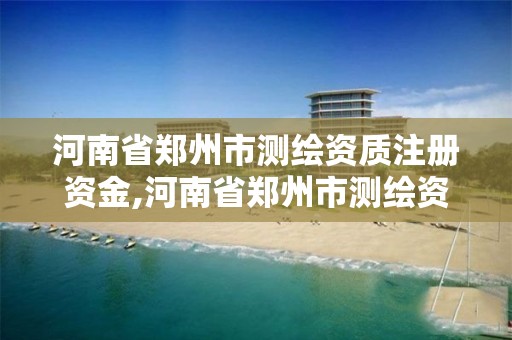 河南省郑州市测绘资质注册资金,河南省郑州市测绘资质注册资金有多少