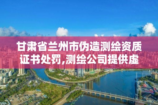 甘肃省兰州市伪造测绘资质证书处罚,测绘公司提供虚假测绘报告