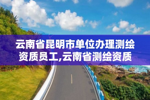 云南省昆明市单位办理测绘资质员工,云南省测绘资质查询