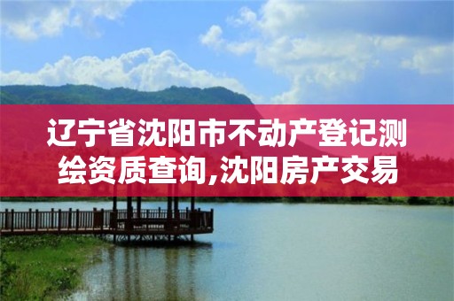 辽宁省沈阳市不动产登记测绘资质查询,沈阳房产交易中心测绘大队。