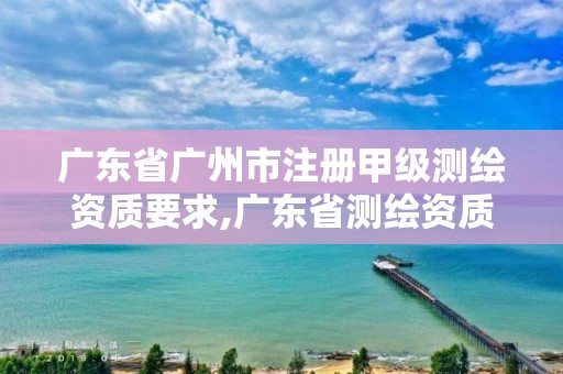 广东省广州市注册甲级测绘资质要求,广东省测绘资质办理流程。