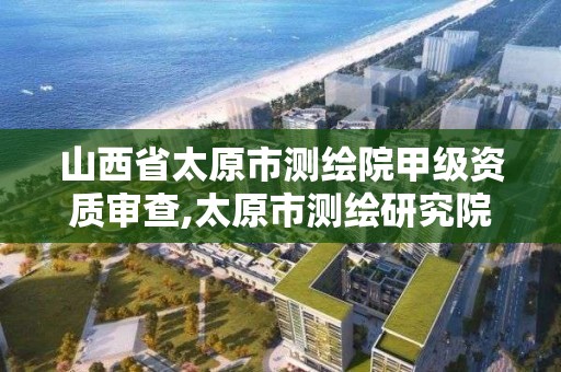 山西省太原市测绘院甲级资质审查,太原市测绘研究院单位怎么样。