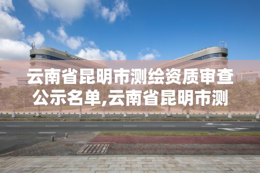 云南省昆明市测绘资质审查公示名单,云南省昆明市测绘资质审查公示名单公布