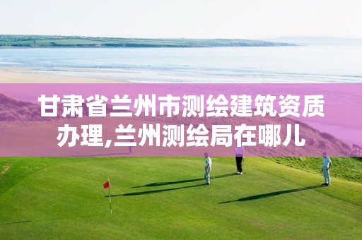 甘肃省兰州市测绘建筑资质办理,兰州测绘局在哪儿