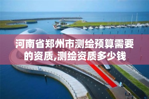 河南省郑州市测绘预算需要的资质,测绘资质多少钱