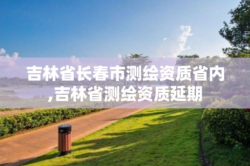 吉林省长春市测绘资质省内,吉林省测绘资质延期