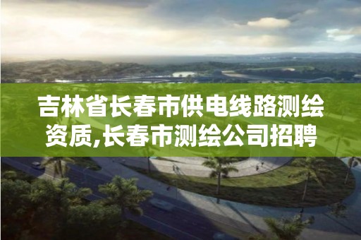 吉林省长春市供电线路测绘资质,长春市测绘公司招聘