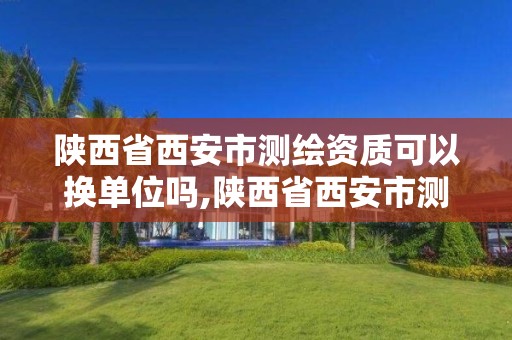 陕西省西安市测绘资质可以换单位吗,陕西省西安市测绘资质可以换单位吗现在