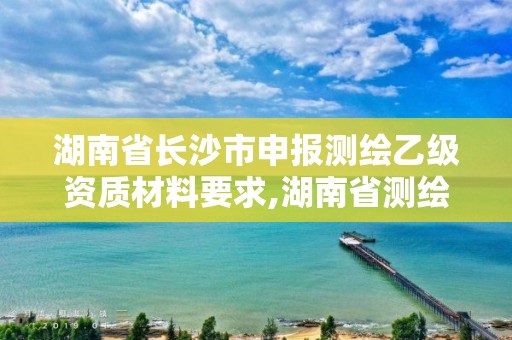 湖南省长沙市申报测绘乙级资质材料要求,湖南省测绘甲级资质单位