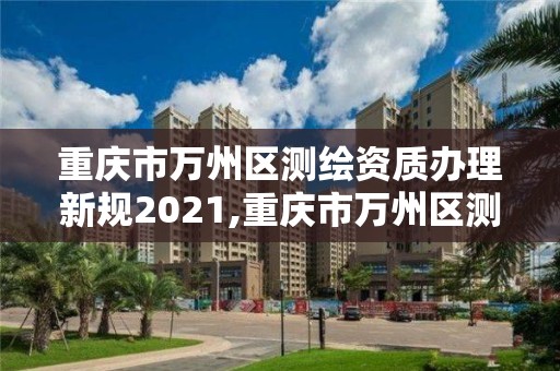 重庆市万州区测绘资质办理新规2021,重庆市万州区测绘资质办理新规2021年度