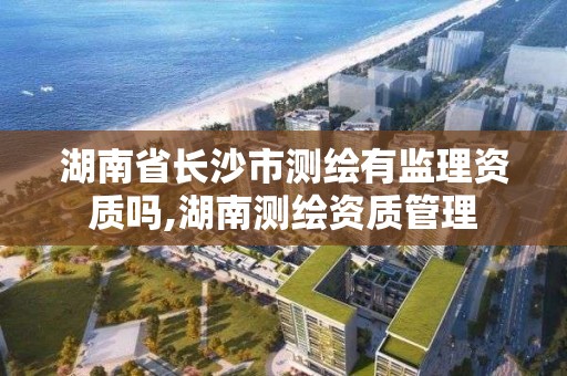 湖南省长沙市测绘有监理资质吗,湖南测绘资质管理