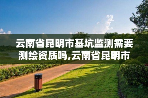 云南省昆明市基坑监测需要测绘资质吗,云南省昆明市基坑监测需要测绘资质吗现在