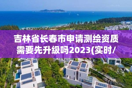 吉林省长春市申请测绘资质需要先升级吗2023(实时/更新中)