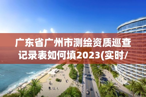 广东省广州市测绘资质巡查记录表如何填2023(实时/更新中)