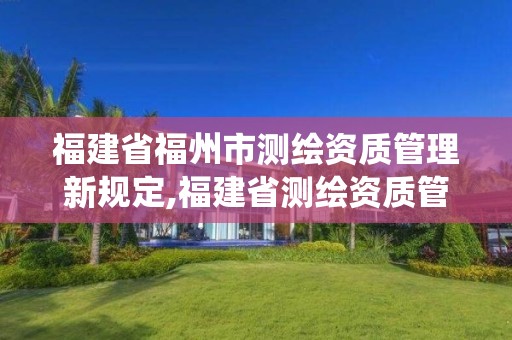 福建省福州市测绘资质管理新规定,福建省测绘资质管理系统