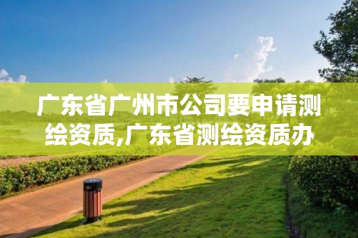 广东省广州市公司要申请测绘资质,广东省测绘资质办理流程