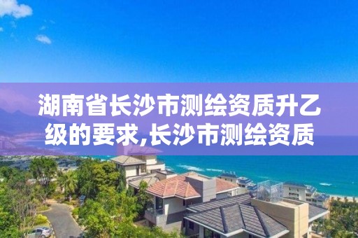 湖南省长沙市测绘资质升乙级的要求,长沙市测绘资质单位名单