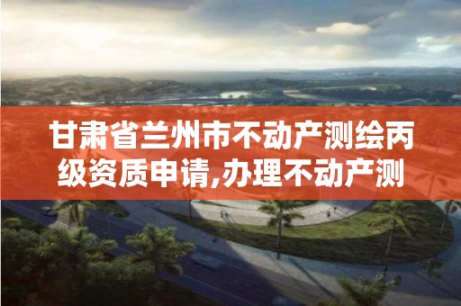 甘肃省兰州市不动产测绘丙级资质申请,办理不动产测绘收费标准。