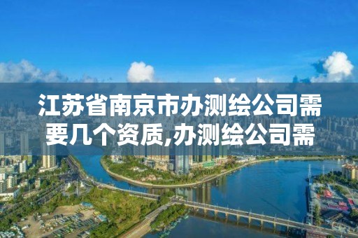 江苏省南京市办测绘公司需要几个资质,办测绘公司需要些什么资质