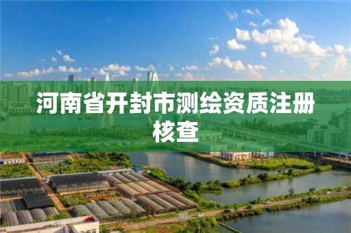 河南省开封市测绘资质注册核查 河南省开封市测绘资质注册核查