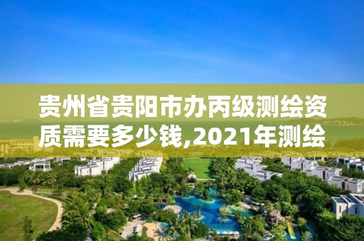 贵州省贵阳市办丙级测绘资质需要多少钱,2021年测绘丙级资质申报条件。