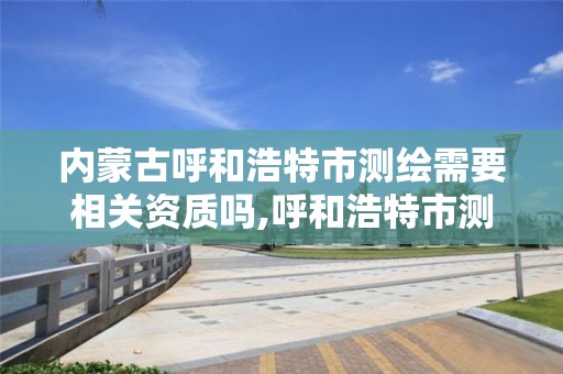 内蒙古呼和浩特市测绘需要相关资质吗,呼和浩特市测绘局地址