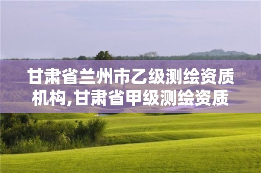 甘肃省兰州市乙级测绘资质机构,甘肃省甲级测绘资质单位