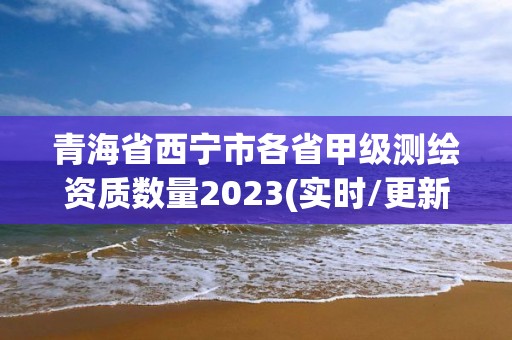 青海省西宁市各省甲级测绘资质数量2023(实时/更新中)