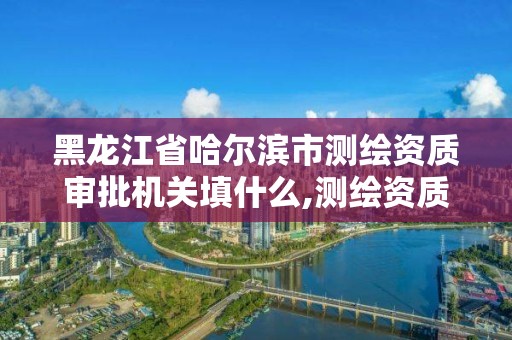 黑龙江省哈尔滨市测绘资质审批机关填什么,测绘资质申请时间。