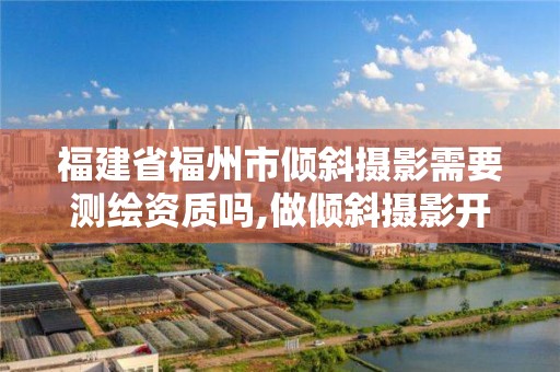 福建省福州市倾斜摄影需要测绘资质吗,做倾斜摄影开什么公司。