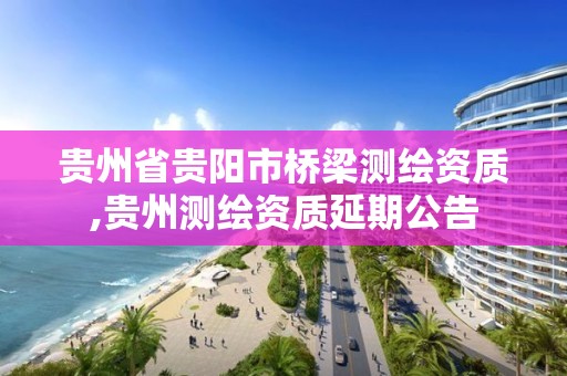 贵州省贵阳市桥梁测绘资质,贵州测绘资质延期公告