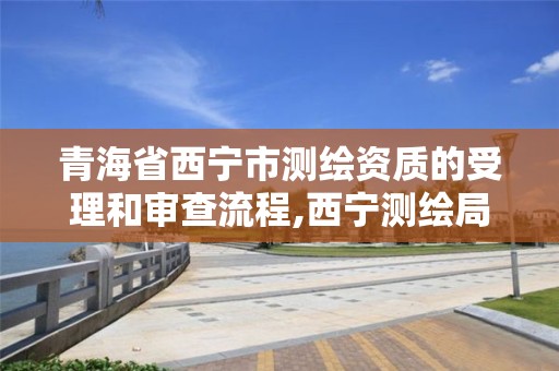 青海省西宁市测绘资质的受理和审查流程,西宁测绘局位置。