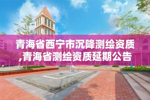 青海省西宁市沉降测绘资质,青海省测绘资质延期公告