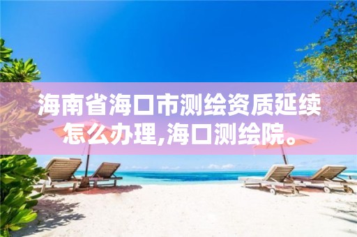 海南省海口市测绘资质延续怎么办理,海口测绘院。