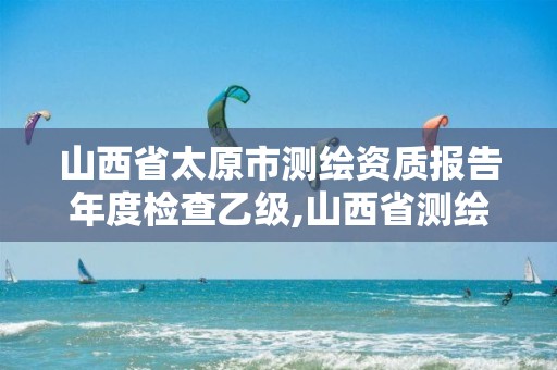 山西省太原市测绘资质报告年度检查乙级,山西省测绘资质延期公告