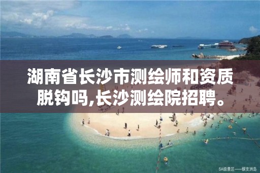 湖南省长沙市测绘师和资质脱钩吗,长沙测绘院招聘。