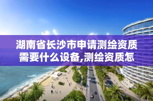 湖南省长沙市申请测绘资质需要什么设备,测绘资质怎么申请。