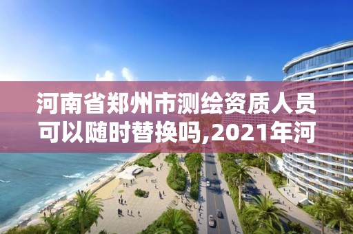 河南省郑州市测绘资质人员可以随时替换吗,2021年河南新测绘资质办理。