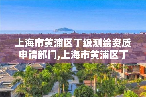 上海市黄浦区丁级测绘资质申请部门,上海市黄浦区丁级测绘资质申请部门有哪些