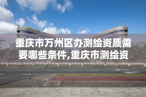 重庆市万州区办测绘资质需要哪些条件,重庆市测绘资质管理办法