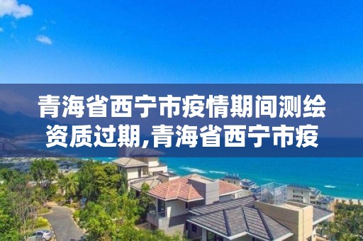 青海省西宁市疫情期间测绘资质过期,青海省西宁市疫情期间测绘资质过期了吗