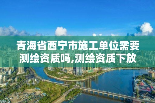 青海省西宁市施工单位需要测绘资质吗,测绘资质下放。