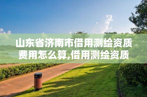 山东省济南市借用测绘资质费用怎么算,借用测绘资质违法