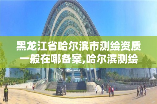 黑龙江省哈尔滨市测绘资质一般在哪备案,哈尔滨测绘公司电话。