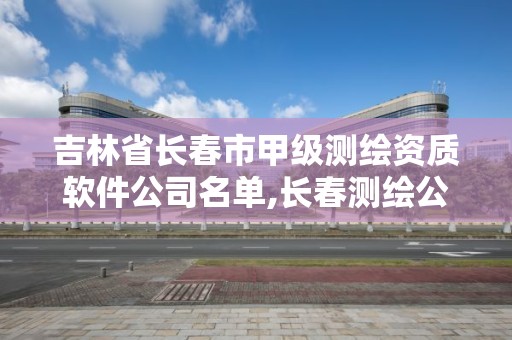 吉林省长春市甲级测绘资质软件公司名单,长春测绘公司排名。