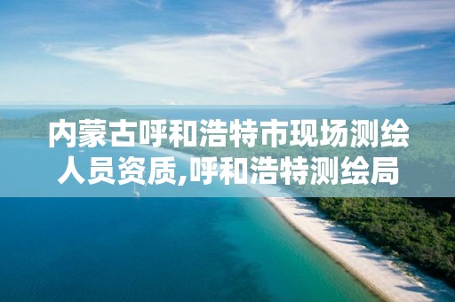 内蒙古呼和浩特市现场测绘人员资质,呼和浩特测绘局电话