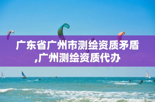 广东省广州市测绘资质矛盾,广州测绘资质代办