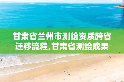 甘肃省兰州市测绘资质跨省迁移流程,甘肃省测绘成果管理办法