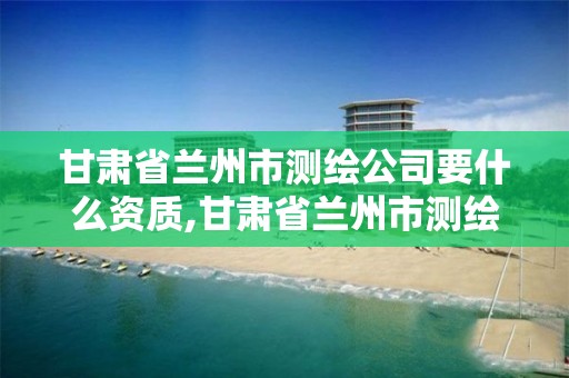 甘肃省兰州市测绘公司要什么资质,甘肃省兰州市测绘公司要什么资质才能进