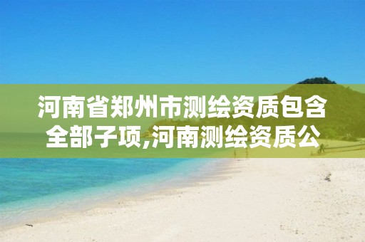 河南省郑州市测绘资质包含全部子项,河南测绘资质公示